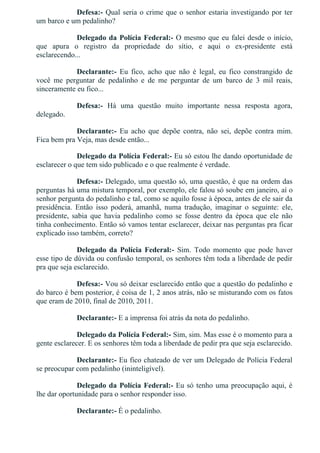 Defesa:­ Qual seria o crime que o senhor estaria investigando por ter
um barco e um pedalinho?
Delegado da Polícia Federal:­ O mesmo que eu falei desde o início,
que  apura  o  registro  da  propriedade  do  sítio,  e  aqui  o  ex­presidente  está
esclarecendo...
Declarante:­  Eu  fico,  acho  que  não  é  legal,  eu  fico  constrangido  de
você  me  perguntar  de  pedalinho  e  de  me  perguntar  de  um  barco  de  3  mil  reais,
sinceramente eu fico...
Defesa:­  Há  uma  questão  muito  importante  nessa  resposta  agora,
delegado.
Declarante:­  Eu  acho  que  depõe  contra,  não  sei,  depõe  contra  mim.
Fica bem pra Veja, mas desde então...
Delegado da Polícia Federal:­ Eu só estou lhe dando oportunidade de
esclarecer o que tem sido publicado e o que realmente é verdade.
Defesa:­ Delegado, uma questão só, uma questão, é que na ordem das
perguntas há uma mistura temporal, por exemplo, ele falou só soube em janeiro, aí o
senhor pergunta do pedalinho e tal, como se aquilo fosse à época, antes de ele sair da
presidência.  Então  isso  poderá,  amanhã,  numa  tradução,  imaginar  o  seguinte:  ele,
presidente,  sabia  que  havia  pedalinho  como  se  fosse  dentro  da  época  que  ele  não
tinha conhecimento. Então só vamos tentar esclarecer, deixar nas perguntas pra ficar
explicado isso também, correto?
Delegado  da  Polícia  Federal:­  Sim.  Todo  momento  que  pode  haver
esse tipo de dúvida ou confusão temporal, os senhores têm toda a liberdade de pedir
pra que seja esclarecido.
Defesa:­ Vou só deixar esclarecido então que a questão do pedalinho e
do barco é bem posterior, é coisa de 1, 2 anos atrás, não se misturando com os fatos
que eram de 2010, final de 2010, 2011.
Declarante:­ E a imprensa foi atrás da nota do pedalinho.
Delegado da Polícia Federal:­ Sim, sim. Mas esse é o momento para a
gente esclarecer. E os senhores têm toda a liberdade de pedir pra que seja esclarecido.
Declarante:­ Eu fico chateado de ver um Delegado de Polícia Federal
se preocupar com pedalinho (ininteligível).
Delegado da Polícia Federal:­ Eu só tenho uma preocupação aqui, é
lhe dar oportunidade para o senhor responder isso.
Declarante:­ É o pedalinho.
Defesa:­  É  o  que  eu  acho,  doutor,  me  desculpe,  a  questão  da
 