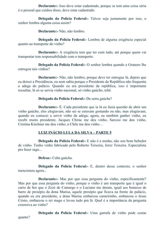 Declarante:­ Isso deve estar cadastrado, porque se tem uma coisa séria
é o pessoal que cuidou disso, deve estar cadastrado.
Delegado  da  Polícia  Federal:­  Talvez  seja  justamente  por  isso,  o
senhor lembra alguma coisa assim?
Declarante:­ Não, não lembro.
Delegado da Polícia Federal:­ Lembra de alguma exigência especial
quanto ao transporte do vinho?
Declarante:­ A exigência tem que ter com tudo, até porque quem vai
transportar tem responsabilidade com o transporte.
Delegado da Polícia Federal:­ O senhor lembra quando a Granero lhe
entregou tais vinhos?
Declarante:­ Não, não lembro, porque deve ter entregue lá, depois que
eu deixei a Presidência, eu nem sabia porque o Presidente da República não frequenta
a  adega  do  palácio.  Quando  eu  era  presidente  da  república,  isso  é  importante
ressaltar, lá só se servia vinho nacional, só vinho gaúcho, tchê.
Delegado da Polícia Federal:­ Da serra gaúcha?
Declarante:­ É. Cada presidente que ia lá eu fazia questão de abrir um
vinho gaúcho, eles elogiavam, não sei se estavam gostando ou não, mas elogiavam,
quando  eu  comecei  a  servir  vinho  da  adega;  agora,  eu  também  ganhei  vinho,  eu
recebi  muito  presidente,  Jacques  Chirac  me  deu  vinho,  Sarcosi  me  deu  vinho,
Cristina Kirchner me deu vinho, o Chile me deu vinho…
LUIZ INÁCIO LULA DA SILVA – PARTE 5
Delegado da Polícia Federal:­ E não é a minha, não sou bom bebedor
de vinho. Tenho vinho fabricado pelo Roberto Teixeira, Jerez Teixeira. Especialista
pra fazer sagu...
Defesa:­ Cuba gaúcha.
Delegado  da  Polícia  Federal:­  E,  dentro  desse  contexto,  o  senhor
mencionou agora...
Declarante:­  Mas  por  que  essa  pergunta  do  vinho,  especificamente?
Mas por que essa pergunta do vinho, porque o vinho é um transporte que é igual o
carro de boi que o Zezé de Camargo e o Luciano me deram, igual aos bonecos de
barro de presépio da dona Marisa, aquele presépio que ficava na frente do palácio,
quando  eu  era  presidente,  a  dona  Marisa  embarcou  carneirinho,  embarcou  o  Jesus
Cristo, embarcou o rei mago e levou tudo pra lá. Qual é a importância da pergunta
extensiva ao vinho?
Delegado  da  Polícia  Federal:­  Uma  garrafa  de  vinho  pode  custar
quanto?
 