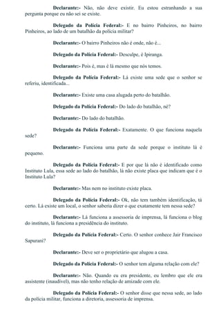 Declarante:­  Não,  não  deve  existir.  Eu  estou  estranhando  a  sua
pergunta porque eu não sei se existe.
Delegado  da  Polícia  Federal:­  E  no  bairro  Pinheiros,  no  bairro
Pinheiros, ao lado de um batalhão da polícia militar?
Declarante:­ O bairro Pinheiros não é onde, não é...
Delegado da Polícia Federal:­ Desculpe, é Ipiranga.
Declarante:­ Pois é, mas é lá mesmo que nós temos.
Delegado  da  Polícia  Federal:­  Lá  existe  uma  sede  que  o  senhor  se
referiu, identificada...
Declarante:­ Existe uma casa alugada perto do batalhão.
Delegado da Polícia Federal:­ Do lado do batalhão, né?
Declarante:­ Do lado do batalhão.
Delegado  da  Polícia  Federal:­  Exatamente.  O  que  funciona  naquela
sede?
Declarante:­  Funciona  uma  parte  da  sede  porque  o  instituto  lá  é
pequeno.
Delegado da Polícia Federal:­ E por que lá não é identificado como
Instituto Lula, essa sede ao lado do batalhão, lá não existe placa que indicam que é o
Instituto Lula?
Declarante:­ Mas nem no instituto existe placa.
Delegado da Polícia Federal:­ Ok, não tem também identificação, tá
certo. Lá existe um local, o senhor saberia dizer o que exatamente tem nessa sede?
Declarante:­ Lá funciona a assessoria de imprensa, lá funciona o blog
do instituto, lá funciona a presidência do instituto.
Delegado da Polícia Federal:­ Certo. O senhor conhece Jair Francisco
Sapurani?
Declarante:­ Deve ser o proprietário que alugou a casa.
Delegado da Polícia Federal:­ O senhor tem alguma relação com ele?
Declarante:­  Não.  Quando  eu  era  presidente,  eu  lembro  que  ele  era
assistente (inaudível), mas não tenho relação de amizade com ele.
Delegado da Polícia Federal:­ O senhor disse que nessa sede, ao lado
da polícia militar, funciona a diretoria, assessoria de imprensa.
 