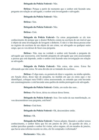 Delegado da Polícia Federal:­ Não.
Defesa:­ Porque a partir do momento que o senhor está fazendo uma
pergunta em relação ao advogado, o senhor está investigando o advogado.
Delegado da Polícia Federal:­ Não.
Defesa:­ Sim.
Delegado da Polícia Federal:­ Não.
Defesa:­ Está.
Delegado  da  Polícia  Federal:­  Eu  estou  perguntando  se  ele  tem
conhecimento do porque que o doutor Roberto consta na escritura de um imóvel que
é objeto de uma investigação de lavagem e dinheiro. E não é o fato dessa pessoa estar
no registro da escritura de um objeto de um crime, ser advogado ou qualquer outro
cargo, que eu vou deixar de fazer essa pergunta.
Defesa:­  Não,  mas  na  verdade  o  senhor  está  fazendo  a  pergunta  do
advogado que assessorou, está fazendo pergunta do advogado que está assessorando
a pessoa que está depondo, então o senhor está fazendo uma investigação em relação
ao advogado.
Delegado  da  Polícia  Federal:­  Não  estou,  não  estou.  Estou  lhe
afirmando que não estou. Só uma dúvida em se tratando da escritura...
Defesa:­ E digo mais, eu gostaria de dizer o seguinte, na minha opinião,
em  função  disso,  desse  tipo  de  pergunta,  na  medida  em  que  eu  estou  aqui  e  me
identifiquei, coloquei meu OAB e estou assessorando, eu entendo que está havendo
um constrangimento e está havendo uma quebra da minha prerrogativa de advogado.
Delegado da Polícia Federal:­ Então, em razão das suas...
Defesa:­ Por favor, deixa eu colocar dessa forma.
Delegado da Polícia Federal:­ Isso. Em razão da sua manifestação, eu
vou desconsiderar essa pergunta, está bem?
Defesa:­ Está bom.
Delegado da Polícia Federal:­ Ok, desconsidere então.
Defesa:­ Ok.
Delegado da Polícia Federal:­ Vamos adiante. Quando o senhor tomou
conhecimento,  o  senhor  falou  que  foi  em  janeiro  de  2011,  da  questão  do  sítio,  o
senhor percebeu quando o senhor foi visitar, salvo engano, ali em meados de janeiro,
que havia uma reforma recente no sítio, ele foi comprado e reformado?
Declarante:­ Não, não.
 