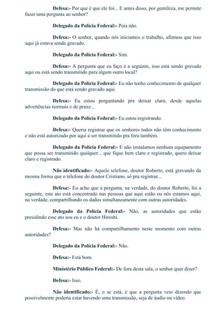 Defesa:­ Por que é que ele foi... E antes disso, por gentileza, me permite
fazer uma pergunta ao senhor?
Delegado da Polícia Federal:­ Pois não.
Defesa:­ O senhor, quando nós iniciamos o trabalho, afirmou que isso
aqui já estava sendo gravado.
Delegado da Polícia Federal:­ Sim.
Defesa:­ A pergunta que eu faço é a seguinte, isso está sendo gravado
aqui ou está sendo transmitido para algum outro local?
Delegado da Polícia Federal:­ Eu não tenho conhecimento de qualquer
transmissão do que está sendo gravado aqui.
Defesa:­  Eu  estou  perguntando  pra  deixar  claro,  desde  aquelas
advertências normais e de praxe...
Delegado da Polícia Federal:­ Eu estou registrando.
Defesa:­ Queria registrar que os senhores todos não têm conhecimento
e não está autorizado por aqui a ser transmitido pra fora também.
Delegado da Polícia Federal:­ E não instalamos nenhum equipamento
que possa ser transmitido qualquer... que fique bem claro e registrado, quero deixar
claro e registrado.
Não identificado:­ Aquele telefone, doutor Roberto, está gravando da
mesma forma que o telefone do doutor Cristiano, só pra registrar...
Defesa:­ Eu acho que a pergunta, na verdade, do doutor Roberto, foi a
seguinte, este ato está concentrado nas pessoas que aqui estão ou nós estamos aqui,
na verdade, compartilhando os dados simultaneamente com outras autoridades.
Delegado  da  Polícia  Federal:­  Não,  as  autoridades  que  estão
presidindo esse ato sou eu e o doutor Hiroshi.
Defesa:­  Mas  não  há  compartilhamento  neste  momento  com  outras
autoridades?
Delegado da Polícia Federal:­ Não.
Defesa:­ Está bom.
Ministério Público Federal:­ De fora desta sala, o senhor quer dizer?
Defesa:­ Isso.
Não  identificado:­  É,  o  se  está,  é  que  a  pergunta  veio  dizendo  que
possivelmente poderia estar havendo uma transmissão, seja de áudio ou vídeo.
 