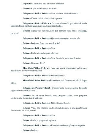 Depoente:­ Enquanto isso eu vou ao banheiro.
Defesa:­ E que estaria sendo assistido...
Delegado da Polícia Federal:­ Sim, então eu estou afirmando...
Defesa:­ Vamos deixar claro, é bom que nós...
Delegado da Polícia Federal:­ Eu estou afirmando que não está sendo
transmitido pra nenhum lugar, nem sendo compartilhado...
Defesa:­ Nem pelas câmeras, nem por nenhum outro meio, whatsapp,
etc. e tal?
Delegado da Polícia Federal:­ Que eu tenha conhecimento, não.
Defesa:­ Podemos fazer essa verificação?
Delegado da Polícia Federal:­ Sim.
Defesa:­ Então, da minha parte não está.
Delegado da Polícia Federal:­ Sim, da minha parte também não.
Defesa:­ Doutores do...?
Ministério Público Federal:­ Cada um aqui é responsável pelos atos,
eu acho que é desnecessário isso aí.
Delegado da Polícia Federal:­ O importante é...
Ministério Público Federal:­Se o doutor está falando que não é, é que
não é.
Delegado da Polícia Federal:­ O importante é que eu estou deixando
registrado em áudio e vídeo...
Defesa:­  Eu  só  estou  fazendo  uma  pergunta  clara,  uma  pergunta
legítima, não é ofensiva, é legítima.
Delegado da Polícia Federal:­ Não, não, que fique...
Defesa:­ Veja, nós estamos sendo submetidos aqui a uma parafernália
de câmeras, etc. e tal, certo?
Delegado da Polícia Federal:­ Sim.
Defesa:­ Então, a pergunta é legítima.
Delegado da Polícia Federal:­ Eu estou sendo categórico na resposta.
Defesa:­ Perfeito.
 
