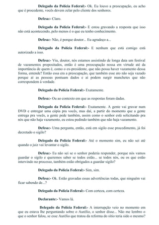 Delegado da Polícia Federal:­ Ok. Eu louvo a preocupação, eu acho
que é procedente, vocês devem zelar pelo cliente dos senhores.
Defesa:­ Claro.
Delegado da Polícia Federal:­ E estou gravando a resposta que isso
não está acontecendo, pelo menos é o que eu tenho conhecimento.
Defesa:­ Não, é porque doutor... Eu agradeço a...
Delegado  da  Polícia  Federal:­  E  nenhum  que  está  comigo  está
autorizado a isso.
Defesa:­ Viu, doutor, nós estamos assistindo de longa data um festival
de  vazamentos  propositados,  então  é  uma  preocupação  nossa  em  virtude  até  da
importância de quem é, como o ex­presidente, que não possa haver vazamento dessa
forma, entende? Então essa era a preocupação, que também esse ato não seja vazado
porque  aí  as  pessoas  pontuam  dados  e  aí  podem  surgir  manchetes  que  não
correspondem à verdade.
Delegado da Polícia Federal:­ Exatamente.
Defesa:­ Ou ao contexto em que as respostas foram dadas.
Delegado  da  Polícia  Federal:­  Exatamente.  A  gente  vai  gravar  num
DVD  e  entregar  uma  cópia  pra  vocês,  mas  daí,  a  partir  do  momento  que  a  gente
entrega pra vocês, a gente pede também, assim como o senhor está solicitando pra
nós que não haja vazamento, eu estou pedindo também que não haja vazamento.
Defesa:­ Uma pergunta, então, está em sigilo esse procedimento, já foi
decretado o sigilo?
Delegado  da  Polícia  Federal:­  Até  o  momento  sim,  eu  não  sei  até
quando o juiz vai levantar o sigilo.
Defesa:­ Eu não sei se o senhor poderia responder, porque nós vamos
guardar  o  sigilo  e  queremos  saber  se  todos  estão...  se  todos  nós,  ou  os  que  estão
intervindo no processo, também estão obrigados a guardar sigilo?
Delegado da Polícia Federal:­ Sim, sim.
Defesa:­ Ok. Estão gravadas essas advertências todas, que ninguém vai
ficar sabendo de...?
Delegado da Polícia Federal:­ Com certeza, com certeza.
Declarante:­ Vamos lá.
  Delegado  da  Polícia  Federal:­  A  interrupção  veio  no  momento  em
que eu estava lhe perguntando sobre o Aurélio, o senhor disse... Não me lembro o
que o senhor falou, se esse Aurélio que tratou da reforma do sítio teria sido o mesmo?
 
