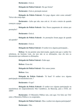 Declarante:­ Está aí.
Delegado da Polícia Federal:­ De que forma?
Declarante:­ Está aí, prestação mensal.
Delegado  da  Polícia  Federal:­  Foi  pago  algum  valor  como  entrada?
Talvez não esteja aqui.
Declarante:­ Acho que não, mas está aí. Aí está o roteiro de quando
começou a pagar.
Delegado da Polícia Federal:­ Sim. Houve pagamento de valores por
prestações?
Declarante:­ Está aí.
Delegado da Polícia Federal:­ As prestações foram pagas de quando
até quando?
Declarante:­ Está aí.
Delegado da Polícia Federal:­ O senhor teve alguma participação...
Defesa:­ Se me permite uma intervenção, aquela nota que o senhor fez
referência,  do  Instituto  Lula,  ela  tem  não  só  as  afirmações,  mas  ela  tem  os
documentos que embasam as afirmações.
Delegado da Polícia Federal:­ Estão aqui.
Defesa:­ Essas daí.
Delegado da Polícia Federal:­ Nós vamos juntar.
Defesa:­ Isso.
Delegado  da  Polícia  Federal:­  Tá  bom?  O  senhor  teve  alguma
participação na transferência do..?
Declarante:­ O que?
Delegado da Polícia Federal:­ O senhor teve alguma participação na
transferência  do  empreendimento  Mar  Cantábrico,  da  Bancoop,  para  a  OAS,  em
2009?
Declarante:­ O Ministério Público tem, está aqui. Foi feito um TAC
entre o Ministério Público e os cooperados.
Delegado da Polícia Federal:­ Mas o senhor tem alguma participação?
Declarante:­ Não.
 