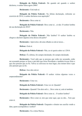 Delegado  da  Polícia  Federal:­  De  quando  até  quando  o  senhor
declarou, o senhor falou agora 2006?
Declarante:­ Está tudo aí.
Delegado  da  Polícia  Federal:­  Na  última  declaração,  referente  ao
exercício de 2014, o senhor declarou essa aquisição?
Declarante:­ Deve estar aí.
Delegado da Polícia Federal:­ Deve estar aí... aí não. O senhor lembra
da sua declaração de 2014?
Declarante:­ Não.
Delegado  da  Polícia  Federal:­  Não  lembra?  O  senhor  lembra  se
chegou a declarar alguma coisa dessa cota parte?
Declarante:­ Aproveita e dá uma olhada se está aí nesse...
Defesa:­ Está aí.
Delegado da Polícia Federal:­ Não, eu só queria saber se é 2014.
Defesa:­ É a última, foi sempre declarado, foi sempre declarado.
Declarante:­ Você sabe que as pessoas que estão me acusando, estão
me acusando porque se fosse o pai dele que fosse Presidente e também tivesse feito o
que eles pensam que eu fiz. Talvez se estivesse no meu lugar, eles teriam feito o que
eles pensam que eu fiz.
Defesa:­ Isso não está aí.
Delegado  da  Polícia  Federal:­  O  senhor  visitou  algumas  vezes  o
empreendimento?
Declarante:­ Uma vez.
Delegado da Polícia Federal:­ Uma vez só. Quando?
Declarante:­ Quando? Em dois mil e... Deve estar aí, está aí também.
Delegado da Polícia Federal:­ Deve estar aí... O senhor lembra?
Declarante:­ Deve estar aí, tem que estar aqui, que eu não... Tem que
estar aí.
Delegado da Polícia Federal:­ Enquanto o doutor nos auxilia vendo a
data, quem acompanhou o senhor?
Declarante:­ Eu e dona Marisa.
 