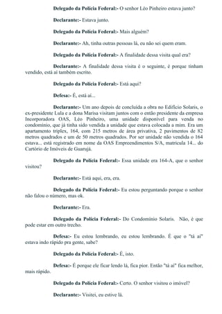 Delegado da Polícia Federal:­ O senhor Léo Pinheiro estava junto?
Declarante:­ Estava junto.
Delegado da Polícia Federal:­ Mais alguém?
Declarante:­ Ah, tinha outras pessoas lá, eu não sei quem eram.
Delegado da Polícia Federal:­ A finalidade dessa visita qual era?
Declarante:­  A  finalidade  dessa  visita  é  o  seguinte,  é  porque  tinham
vendido, está aí também escrito.
Delegado da Polícia Federal:­ Está aqui?
Defesa:­ É, está aí...
Declarante:­ Um ano depois de concluída a obra no Edifício Solaris, o
ex­presidente Lula e a dona Marisa visitam juntos com o então presidente da empresa
Incorporadora  OAS,  Léo  Pinheiro,  uma  unidade  disponível  para  venda  no
condomínio, que já tinha sido vendida a unidade que estava colocada a mim. Era um
apartamento  triplex,  164,  com  215  metros  de  área  privativa,  2  pavimentos  de  82
metros quadrados e um de 50 metros quadrados. Por ser unidade não vendida o 164
estava... está registrado em nome da OAS Empreendimentos S/A, matrícula 14... do
Cartório de Imóveis de Guarujá.
Delegado da Polícia Federal:­ Essa unidade era 164­A, que o senhor
visitou?
Declarante:­ Está aqui, era, era.
Delegado da Polícia Federal:­ Eu estou perguntando porque o senhor
não falou o número, mas ok.
Declarante:­ Era.
Delegado  da  Polícia  Federal:­  Do  Condomínio  Solaris.    Não,  é  que
pode estar em outro trecho.
Defesa:­  Eu  estou  lembrando,  eu  estou  lembrando.  É  que  o  "tá  aí"
estava indo rápido pra gente, sabe?
Delegado da Polícia Federal:­ É, isto.
Defesa:­ É porque ele ficar lendo lá, fica pior. Então "tá aí" fica melhor,
mais rápido.
Delegado da Polícia Federal:­ Certo. O senhor visitou o imóvel?
Declarante:­ Visitei, eu estive lá.
 