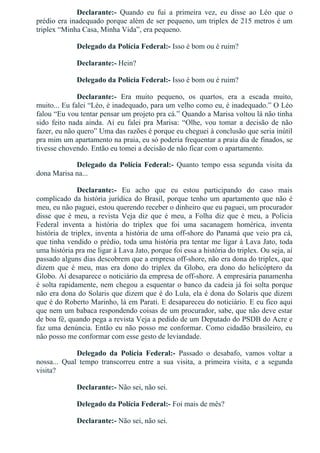 Declarante:­  Quando  eu  fui  a  primeira  vez,  eu  disse  ao  Léo  que  o
prédio era inadequado porque além de ser pequeno, um triplex de 215 metros é um
triplex “Minha Casa, Minha Vida”, era pequeno.
Delegado da Polícia Federal:­ Isso é bom ou é ruim?
Declarante:­ Hein?
Delegado da Polícia Federal:­ Isso é bom ou é ruim?
Declarante:­  Era  muito  pequeno,  os  quartos,  era  a  escada  muito,
muito... Eu falei “Léo, é inadequado, para um velho como eu, é inadequado.” O Léo
falou “Eu vou tentar pensar um projeto pra cá.” Quando a Marisa voltou lá não tinha
sido  feito  nada  ainda.  Aí  eu  falei  pra  Marisa:  “Olhe,  vou  tomar  a  decisão  de  não
fazer, eu não quero” Uma das razões é porque eu cheguei à conclusão que seria inútil
pra mim um apartamento na praia, eu só poderia frequentar a praia dia de finados, se
tivesse chovendo. Então eu tomei a decisão de não ficar com o apartamento.
Delegado da Polícia Federal:­  Quanto  tempo  essa  segunda  visita  da
dona Marisa na...
Declarante:­  Eu  acho  que  eu  estou  participando  do  caso  mais
complicado da história jurídica do Brasil, porque tenho um apartamento que não é
meu, eu não paguei, estou querendo receber o dinheiro que eu paguei, um procurador
disse  que  é  meu,  a  revista  Veja  diz  que  é  meu,  a  Folha  diz  que  é  meu,  a  Polícia
Federal  inventa  a  história  do  triplex  que  foi  uma  sacanagem  homérica,  inventa
história de triplex, inventa a história de uma off­shore do Panamá que veio pra cá,
que tinha vendido o prédio, toda uma história pra tentar me ligar à Lava Jato, toda
uma história pra me ligar à Lava Jato, porque foi essa a história do triplex. Ou seja, aí
passado alguns dias descobrem que a empresa off­shore, não era dona do triplex, que
dizem  que  é  meu,  mas  era  dono  do  triplex  da  Globo,  era  dono  do  helicóptero  da
Globo. Aí desaparece o noticiário da empresa de off­shore. A empresária panamenha
é solta rapidamente, nem chegou a esquentar o banco da cadeia já foi solta porque
não era dona do Solaris que dizem que é do Lula, ela é dona do Solaris que dizem
que é do Roberto Marinho, lá em Parati. E desapareceu do noticiário. E eu fico aqui
que nem um babaca respondendo coisas de um procurador, sabe, que não deve estar
de boa fé, quando pega a revista Veja a pedido de um Deputado do PSDB do Acre e
faz uma denúncia. Então eu não posso me conformar. Como cidadão brasileiro, eu
não posso me conformar com esse gesto de leviandade.
Delegado  da  Polícia  Federal:­  Passado  o  desabafo,  vamos  voltar  a
nossa...  Qual  tempo  transcorreu  entre  a  sua  visita,  a  primeira  visita,  e  a  segunda
visita?
Declarante:­ Não sei, não sei.
Delegado da Polícia Federal:­ Foi mais de mês?
Declarante:­ Não sei, não sei.
 