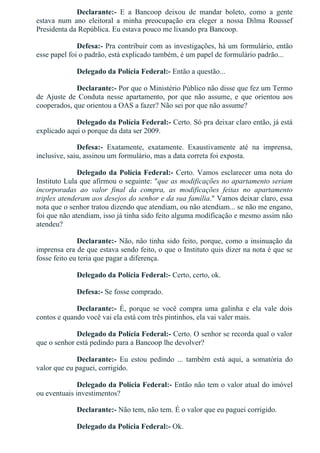 Declarante:­  E  a  Bancoop  deixou  de  mandar  boleto,  como  a  gente
estava  num  ano  eleitoral  a  minha  preocupação  era  eleger  a  nossa  Dilma  Roussef
Presidenta da República. Eu estava pouco me lixando pra Bancoop.
Defesa:­ Pra contribuir com as investigações, há um formulário, então
esse papel foi o padrão, está explicado também, é um papel de formulário padrão...
Delegado da Polícia Federal:­ Então a questão...
Declarante:­ Por que o Ministério Público não disse que fez um Termo
de Ajuste de Conduta nesse apartamento, por que não assume, e que orientou aos
cooperados, que orientou a OAS a fazer? Não sei por que não assume?
Delegado da Polícia Federal:­ Certo. Só pra deixar claro então, já está
explicado aqui o porque da data ser 2009.
Defesa:­  Exatamente,  exatamente.  Exaustivamente  até  na  imprensa,
inclusive, saiu, assinou um formulário, mas a data correta foi exposta.
Delegado da Polícia Federal:­ Certo. Vamos esclarecer uma nota do
Instituto Lula que afirmou o seguinte: "que as modificações no apartamento seriam
incorporadas  ao  valor  final  da  compra,  as  modificações  feitas  no  apartamento
triplex atenderam aos desejos do senhor e da sua família." Vamos deixar claro, essa
nota que o senhor tratou dizendo que atendiam, ou não atendiam... se não me engano,
foi que não atendiam, isso já tinha sido feito alguma modificação e mesmo assim não
atendeu?
Declarante:­ Não, não tinha sido feito, porque, como a insinuação da
imprensa era de que estava sendo feito, o que o Instituto quis dizer na nota é que se
fosse feito eu teria que pagar a diferença.
Delegado da Polícia Federal:­ Certo, certo, ok.
Defesa:­ Se fosse comprado.
Declarante:­  É,  porque  se  você  compra  uma  galinha  e  ela  vale  dois
contos e quando você vai ela está com três pintinhos, ela vai valer mais.
Delegado da Polícia Federal:­ Certo. O senhor se recorda qual o valor
que o senhor está pedindo para a Bancoop lhe devolver?
Declarante:­  Eu  estou  pedindo  ...  também  está  aqui,  a  somatória  do
valor que eu paguei, corrigido.
Delegado da Polícia Federal:­ Então não tem o valor atual do imóvel
ou eventuais investimentos?
Declarante:­ Não tem, não tem. É o valor que eu paguei corrigido.
Delegado da Polícia Federal:­ Ok.
 