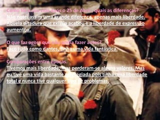Quais as proibições que tinha?Como disse á pouco, eu tinha bastante liberdade, mas sempre com apenas uma condição, tinha que estudar e cumprir todas as minhas funções sempre. Onde habitava quando se deu o sucedido?Eu estava em Lisboa.O que se lembra desse dia?Nesse dia acordei com o meu pai a dizer-me que não podia ir para a escola e que não podia sair de casa. Cumpri todas as indicações que o meu pai me deu e segui o telejornal que nos davam todas as informações necessárias. Quantos anos tinha em 1974?Tinha 22.