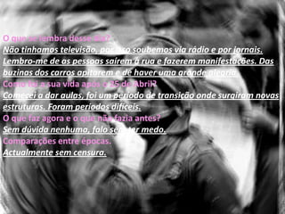 Maria José LeiteQuando e onde nasceu?1955 em Lisboa.Como era o seu modo de vida antes do sucedido?Normal.Como era o seu estado económico?Confortável sem grandes luxos.Proibições que tinha?Não senti isso, tinha apenas limitações familiares.Onde habitava quando se deu o sucedido?Moçambique. Lá não senti muito a revolução. 