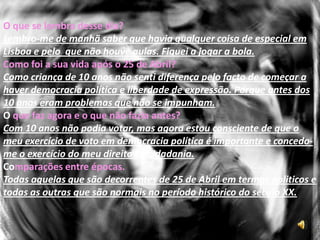 Jorge LeãoQuando e onde nasceu? 1963 em Lisboa.Como era o seu modo de vida antes?Em minha casa, já se falava de política antes da revolução. Como criança de 10 anos, não senti na prática alteração no meu modo de vida, mas com certeza não fiquei indiferente a toda a movimentação social e politica do pós-25 de Abril.Como era o seu estado económico?Média burguesia.Proibições que tinha?Como criança de 10 anos esse problema não se tinha.Onde habitava quando se deu o sucedido?Queluz. 