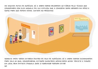 30 minutos Antes da audiência, Zé e Maria foram recebidos no Fórum pelo técnico que 
conversaria com eles naquele dia. Ele explicou que a conversa seria gravada em vídeo e 
áudio, para que depois fosse juntada ao processo. 
Somente após todos estarem dentro da sala de audiências, Zé e Maria seriam encaminhados 
para sala na qual conversariam, evitando encontros indesejados nesse trajeto e ficando 
em local bem distante daquele onde o agressor poderia estar. 
10 
 