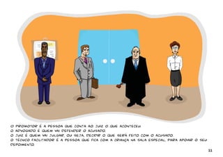 O Promotor é a pessoa que conta ao juiz o que aconteceu. 
o advogado é quem vai defender o acusado. 
o juiz é quem vai julgar, ou seja, decidir o que será feito com o acusado. 
o técnico facilitador é a pessoa que fica com a criança na sala especial, para apoiar o seu 
depoimento. 
11 
 