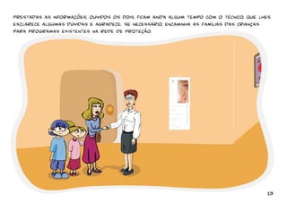 Prestadas as informações, ouvidos os dois, ficam ainda algum tempo com o técnico, que lhes 
esclarece algumas dúvidas e agradece. se necessário, encaminha as famílias das crianças 
para programas existentes na rede de proteção. 
13 
 