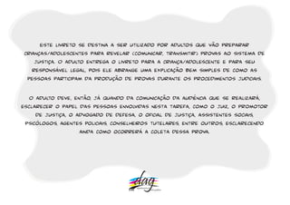 Este livreto se destina a ser utilizado por adultos que vão preparar 
crianças/adolescentes para revelar (comunicar, transmitir) provas ao sistema de 
justiça. O adulto entrega o livreto para a criança/adolescente e para seu 
responsável legal, pois ele abrange uma explicação bem simples de como as 
pessoas participam da produção de provas durante os procedimentos judiciais. 
O adulto deve, então, já quando da comunicação da audiência que se realizará, 
esclarecer o papel das pessoas envolvidas nesta tarefa, como o juiz, o promotor 
de justiça, o advogado de defesa, o oficial de justiça, assistentes sociais, 
psicólogos, agentes policiais, conselheiros tutelares, entre outros, esclarecendo 
ainda como ocorrerá a coleta dessa prova. 
