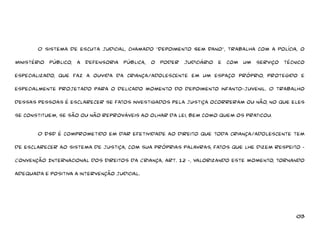 O sistema de escuta judicial, chamado “Depoimento Sem Dano”, trabalha com a Polícia, o 
Ministério Público, a Defensoria Pública, o Poder Judiciário e com um serviço técnico 
especializado, que faz a ouvida da criança/adolescente em um espaço próprio, protegido e 
especialmente projetado para o delicado momento do depoimento infanto-juvenil. O trabalho 
dessas pessoas é esclarecer se fatos investigados pela justiça ocorreram ou não, no que eles 
03 
se constituem, se são ou não reprováveis ao olhar da lei, bem como quem os praticou. 
O DSD é comprometido em dar efetividade ao direito que toda criança/adolescente tem 
de esclarecer ao sistema de justiça, com sua próprias palavras, fatos que lhe dizem respeito - 
Convenção Internacional dos Direitos da Criança, art. 12 -, valorizando este momento, tornando 
adequada e positiva a intervenção judicial. 
 