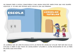 No caminho para a escola, 
comentaram o que haviam assistido. Maria disse que isso sempre 
acontecia, o tio era uma pessoa muito violenta com sua priminha. 
Zé lembrou que ao lado da escola existe um posto do Conselho Tutelar. 
Por ser mais velho, 
explicou a Maria o que fazem os conselheiros tutelares e, então, resolveram ir até lá para 
relatar o que assistiram. 
06 
 
