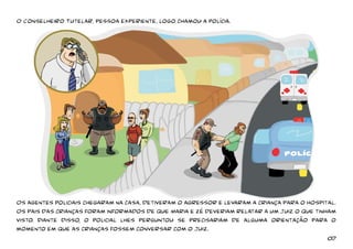 O Conselheiro Tutelar, pessoa experiente, logo chamou a polícia. 
Os agentes policiais chegaram na casa, detiveram o agressor e levaram a criança para o hospital. 
Os pais das crianças foram informados de que Maria e zé deveriam relatar a um juiz o que tinham 
visto. Diante disso, o policial lhes perguntou se precisariam de alguma orientação para o 
momento em que as crianças fossem conversar com o Juiz. 
07 
 