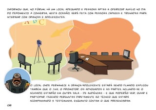 Informou que, no Fórum, há um local adequado e pessoas aptas a oferecer auxílio no dia 
do depoimento. A conversa, nesta ocasião, será feita com pessoas capazes e treinadas para 
interagir com crianças e adolescentes. 
O local onde permanece a criança/adolescente estará sendo filmado. Explicou 
também que o juiz, o promotor, os advogados e as partes, incluindo-se o 
acusado, estarão em outra sala – de audiências – e que poderão ver, ouvir e 
participar, fazendo perguntas diretamente ao técnico que estará 
acompanhando a testemunha, enquanto contam o que presenciaram. 
08 
 