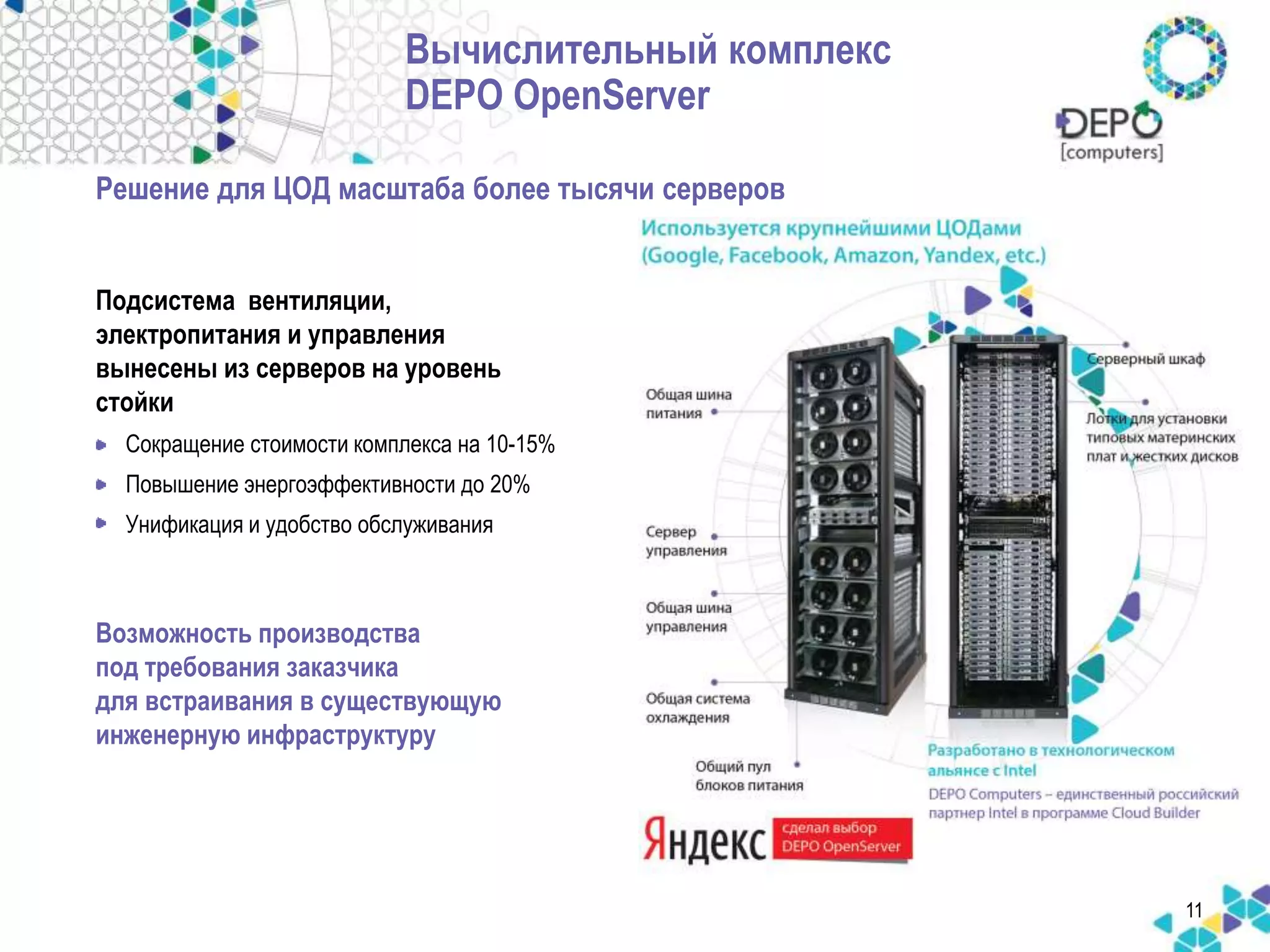 11 
Вычислительный комплекс 
DEPO OpenServer 
Решение для ЦОД масштаба более тысячи cерверов 
Подсистема вентиляции, 
электропитания и управления 
вынесены из серверов на уровень 
стойки 
• Сокращение стоимости комплекса на 10-15% 
• Повышение энергоэффективности до 20% 
• Унификация и удобство обслуживания 
Возможность производства 
под требования заказчика 
для встраивания в существующую 
инженерную инфраструктуру 
 