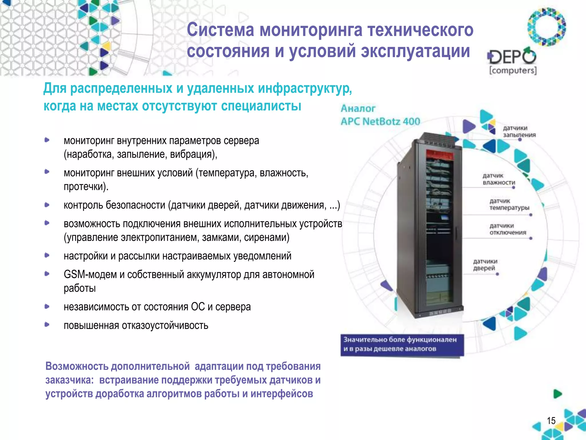 15 
Система мониторинга технического 
состояния и условий эксплуатации 
Для распределенных и удаленных инфраструктур, 
когда на местах отсутствуют специалисты 
• мониторинг внутренних параметров сервера 
(наработка, запыление, вибрация), 
• мониторинг внешних условий (температура, влажность, 
протечки). 
• контроль безопасности (датчики дверей, датчики движения, ...) 
• возможность подключения внешних исполнительных устройств 
(управление электропитанием, замками, сиренами) 
• настройки и рассылки настраиваемых уведомлений 
• GSM-модем и собственный аккумулятор для автономной 
работы 
• независимость от состояния ОС и сервера 
• повышенная отказоустойчивость 
Возможность дополнительной адаптации под требования 
заказчика: встраивание поддержки требуемых датчиков и 
устройств доработка алгоритмов работы и интерфейсов 
 