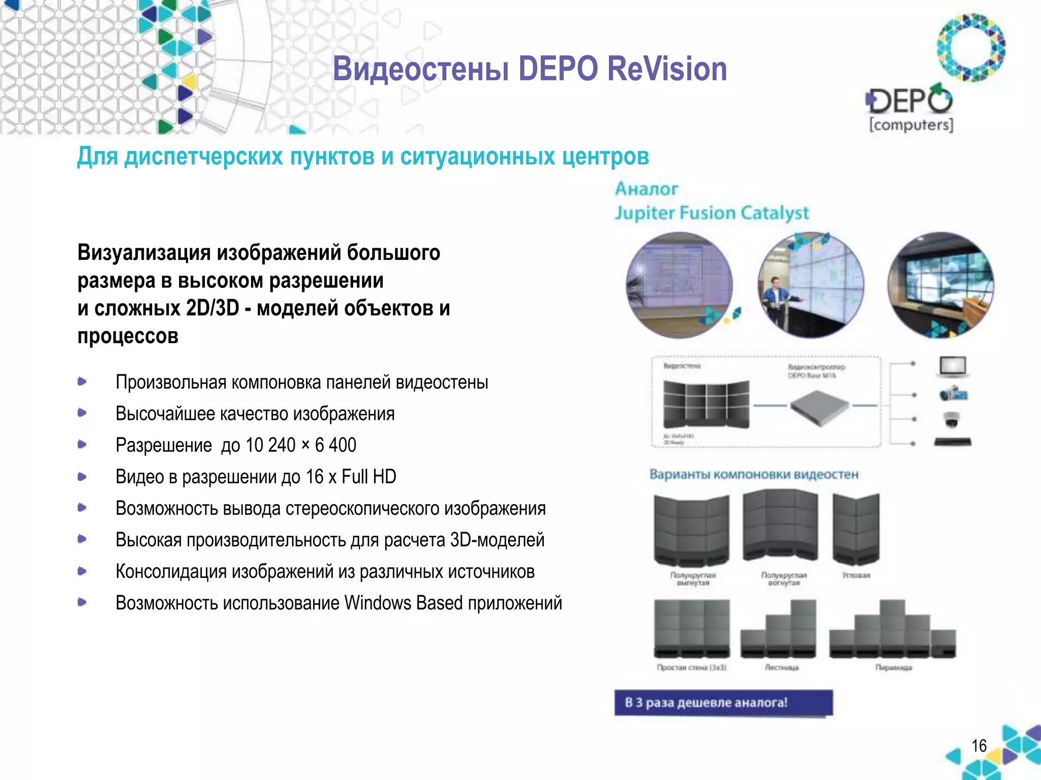 Видеостены DEPO ReVision 
Для диспетчерских пунктов и ситуационных центров 
Визуализация изображений большого 
размера в высоком разрешении 
и сложных 2D/3D - моделей объектов и 
процессов 
• Произвольная компоновка панелей видеостены 
• Высочайшее качество изображения 
• Разрешение до 10 240 × 6 400 
• Видео в разрешении до 16 x Full HD 
• Возможность вывода стереоскопического изображения 
• Высокая производительность для расчета 3D-моделей 
• Консолидация изображений из различных источников 
• Возможность использование Windows Based приложений 
16 
 