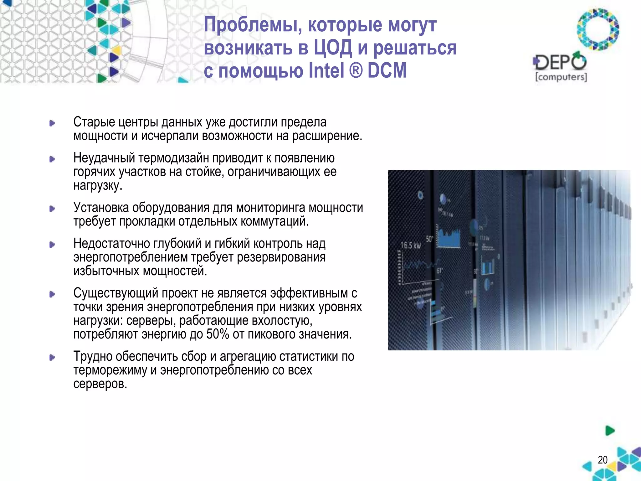 20 
Проблемы, которые могут 
возникать в ЦОД и решаться 
с помощью Intel ® DCM 
Старые центры данных уже достигли предела 
мощности и исчерпали возможности на расширение. 
Неудачный термодизайн приводит к появлению 
горячих участков на стойке, ограничивающих ее 
нагрузку. 
Установка оборудования для мониторинга мощности 
требует прокладки отдельных коммутаций. 
Недостаточно глубокий и гибкий контроль над 
энергопотреблением требует резервирования 
избыточных мощностей. 
Существующий проект не является эффективным с 
точки зрения энергопотребления при низких уровнях 
нагрузки: серверы, работающие вхолостую, 
потребляют энергию до 50% от пикового значения. 
Трудно обеспечить сбор и агрегацию статистики по 
терморежиму и энергопотреблению со всех 
серверов. 
 