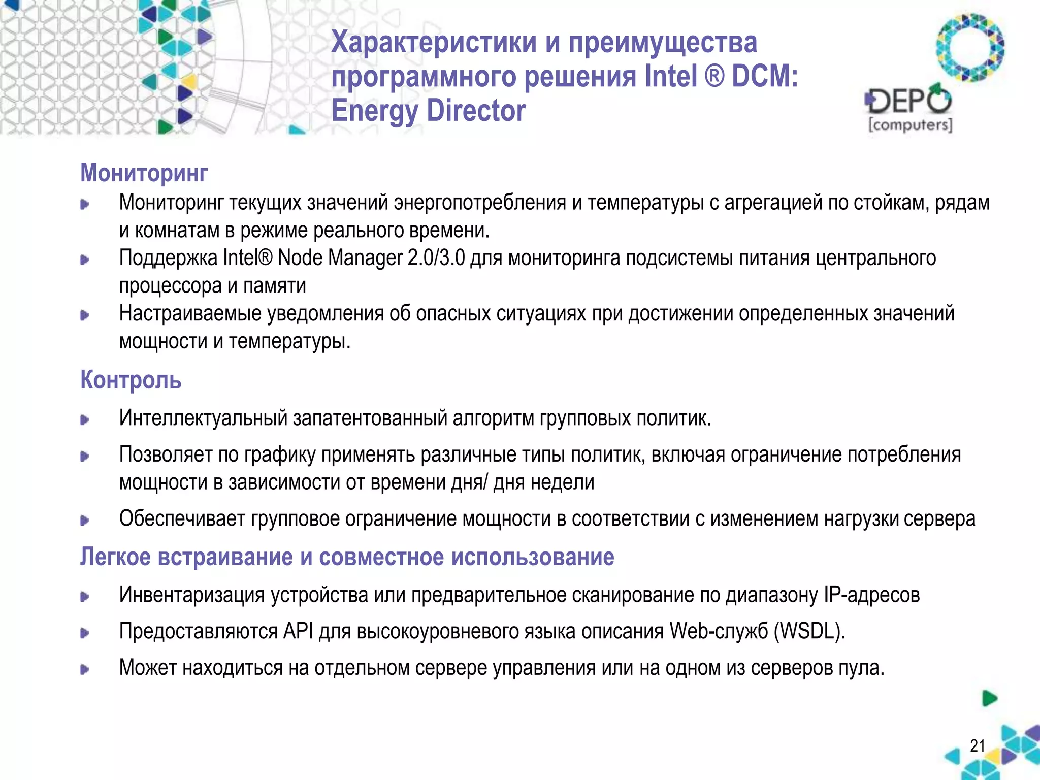 21 
Характеристики и преимущества 
программного решения Intel ® DCM: 
Energy Director 
Мониторинг 
Мониторинг текущих значений энергопотребления и температуры с агрегацией по стойкам, рядам 
и комнатам в режиме реального времени. 
Поддержка Intel® Node Manager 2.0/3.0 для мониторинга подсистемы питания центрального 
процессора и памяти 
Настраиваемые уведомления об опасных ситуациях при достижении определенных значений 
мощности и температуры. 
Контроль 
Интеллектуальный запатентованный алгоритм групповых политик. 
Позволяет по графику применять различные типы политик, включая ограничение потребления 
мощности в зависимости от времени дня/ дня недели 
Обеспечивает групповое ограничение мощности в соответствии с изменением нагрузки сервера 
Легкое встраивание и совместное использование 
Инвентаризация устройства или предварительное сканирование по диапазону IP-адресов 
Предоставляются API для высокоуровневого языка описания Web-служб (WSDL). 
Может находиться на отдельном сервере управления или на одном из серверов пула. 
 
