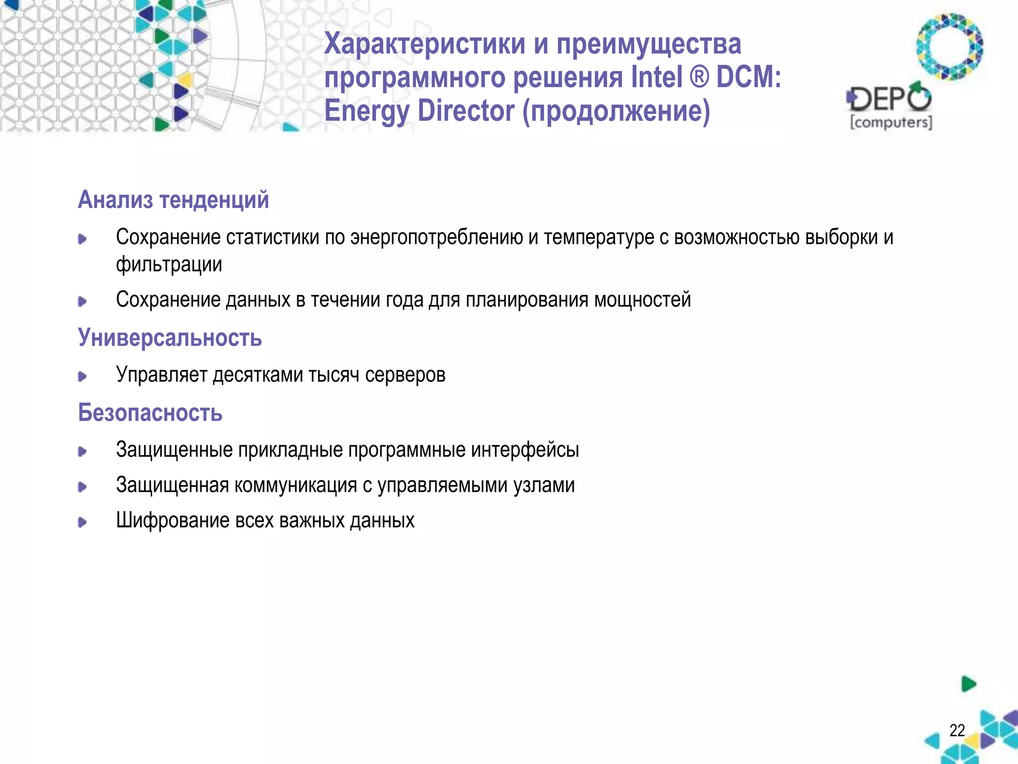 22 
Характеристики и преимущества 
программного решения Intel ® DCM: 
Energy Director (продолжение) 
Анализ тенденций 
Сохранение статистики по энергопотреблению и температуре с возможностью выборки и 
фильтрации 
Сохранение данных в течении года для планирования мощностей 
Универсальность 
Управляет десятками тысяч серверов 
Безопасность 
Защищенные прикладные программные интерфейсы 
Защищенная коммуникация с управляемыми узлами 
Шифрование всех важных данных 
 