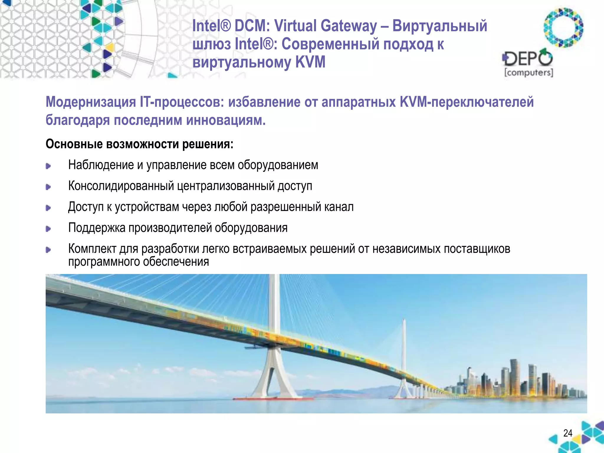 24 
Intel® DCM: Virtual Gateway – Виртуальный 
шлюз Intel®: Современный подход к 
виртуальному KVM 
Модернизация IT-процессов: избавление от аппаратных KVM-переключателей 
благодаря последним инновациям. 
Основные возможности решения: 
Наблюдение и управление всем оборудованием 
Консолидированный централизованный доступ 
Доступ к устройствам через любой разрешенный канал 
Поддержка производителей оборудования 
Комплект для разработки легко встраиваемых решений от независимых поставщиков 
программного обеспечения 
 