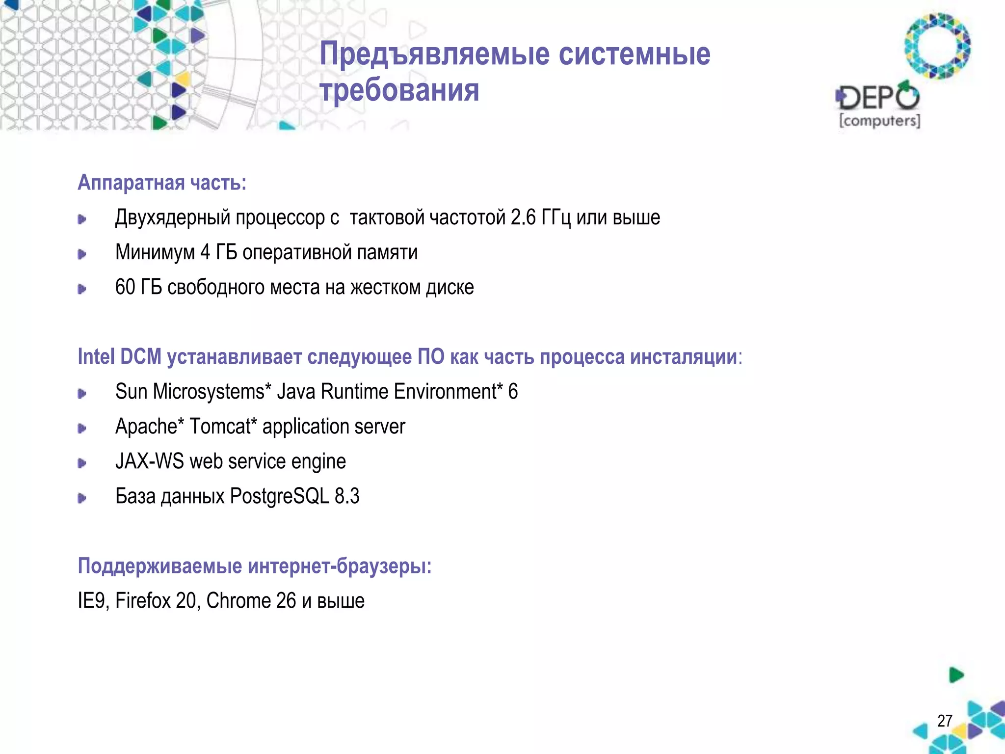 27 
Предъявляемые системные 
требования 
Аппаратная часть: 
Двухядерный процессор с тактовой частотой 2.6 ГГц или выше 
Минимум 4 ГБ оперативной памяти 
60 ГБ свободного места на жестком диске 
Intel DCM устанавливает следующее ПО как часть процесса инсталяции: 
Sun Microsystems* Java Runtime Environment* 6 
Apache* Tomcat* application server 
JAX-WS web service engine 
База данных PostgreSQL 8.3 
Поддерживаемые интернет-браузеры: 
IE9, Firefox 20, Chrome 26 и выше 
 