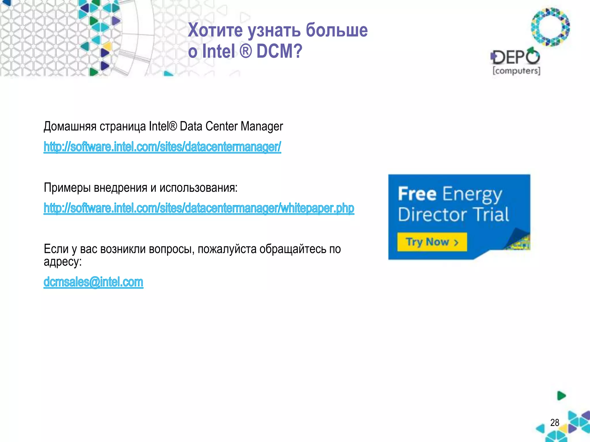 28 
Хотите узнать больше 
о Intel ® DCM? 
Домашняя страница Intel® Data Center Manager 
Примеры внедрения и использования: 
Если у вас возникли вопросы, пожалуйста обращайтесь по 
адресу: 
 