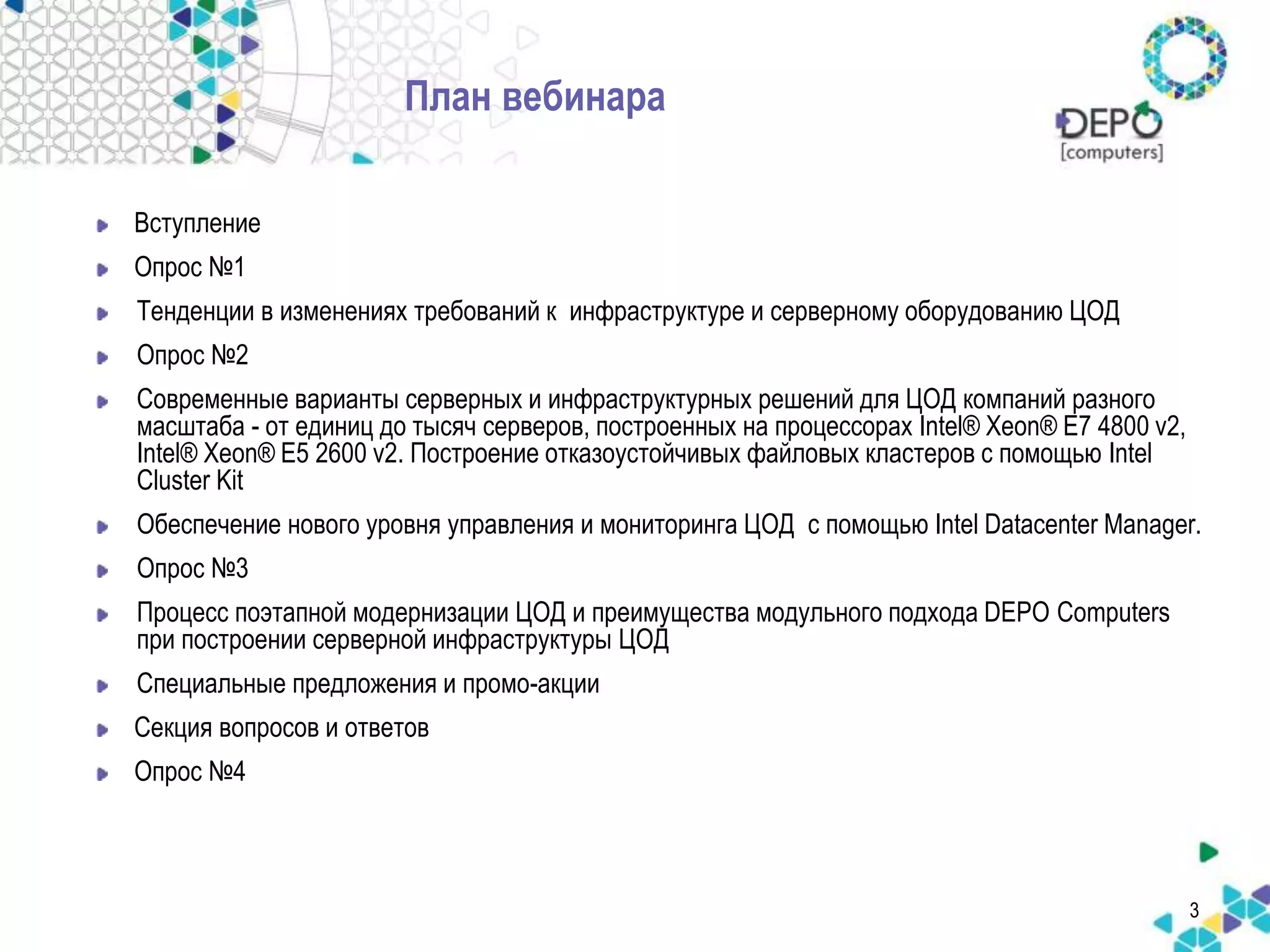 3 
План вебинара 
Вступление 
Опрос №1 
Тенденции в изменениях требований к инфраструктуре и серверному оборудованию ЦОД 
Опрос №2 
Современные варианты серверных и инфраструктурных решений для ЦОД компаний разного 
масштаба - от единиц до тысяч серверов, построенных на процессорах Intel® Xeon® E7 4800 v2, 
Intel® Xeon® E5 2600 v2. Построение отказоустойчивых файловых кластеров с помощью Intel 
Cluster Kit 
Обеспечение нового уровня управления и мониторинга ЦОД с помощью Intel Datacenter Manager. 
Опрос №3 
Процесс поэтапной модернизации ЦОД и преимущества модульного подхода DEPO Computers 
при построении серверной инфраструктуры ЦОД 
Специальные предложения и промо-акции 
Секция вопросов и ответов 
Опрос №4 
 