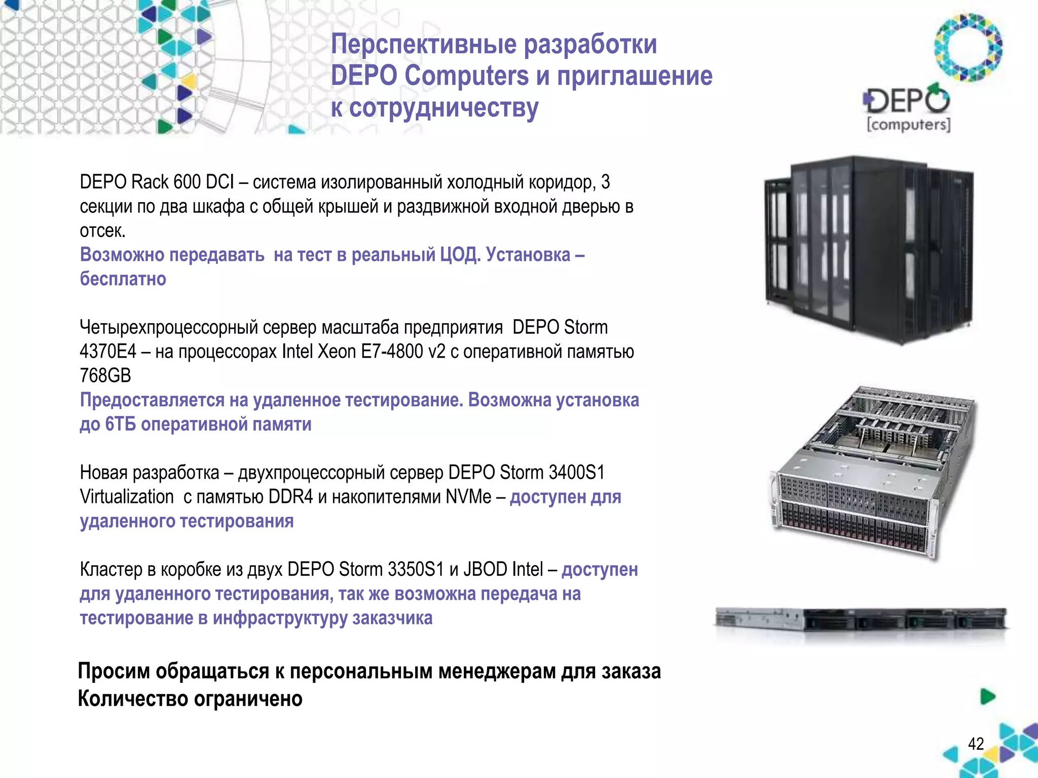 Перспективные разработки 
DEPO Computers и приглашение 
к сотрудничеству 
42 
DEPO Rack 600 DCI – система изолированный холодный коридор, 3 
секции по два шкафа с общей крышей и раздвижной входной дверью в 
отсек. 
Возможно передавать на тест в реальный ЦОД. Установка – 
бесплатно 
Четырехпроцессорный сервер масштаба предприятия DEPO Storm 
4370E4 – на процессорах Intel Xeon E7-4800 v2 с оперативной памятью 
768GB 
Предоставляется на удаленное тестирование. Возможна установка 
до 6ТБ оперативной памяти 
Новая разработка – двухпроцессорный сервер DEPO Storm 3400S1 
Virtualization c памятью DDR4 и накопителями NVMe – доступен для 
удаленного тестирования 
Кластер в коробке из двух DEPO Storm 3350S1 и JBOD Intel – доступен 
для удаленного тестирования, так же возможна передача на 
тестирование в инфраструктуру заказчика 
Просим обращаться к персональным менеджерам для заказа 
Количество ограничено 
 