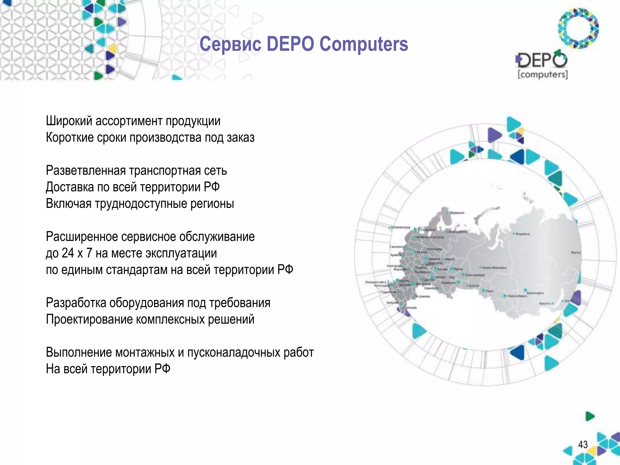 Широкий ассортимент продукции 
Короткие сроки производства под заказ 
Разветвленная транспортная сеть 
Доставка по всей территории РФ 
Включая труднодоступные регионы 
Расширенное сервисное обслуживание 
до 24 x 7 на месте эксплуатации 
по единым стандартам на всей территории РФ 
Разработка оборудования под требования 
Проектирование комплексных решений 
Выполнение монтажных и пусконаладочных работ 
На всей территории РФ 
43 
Сервис DEPO Computers 
 