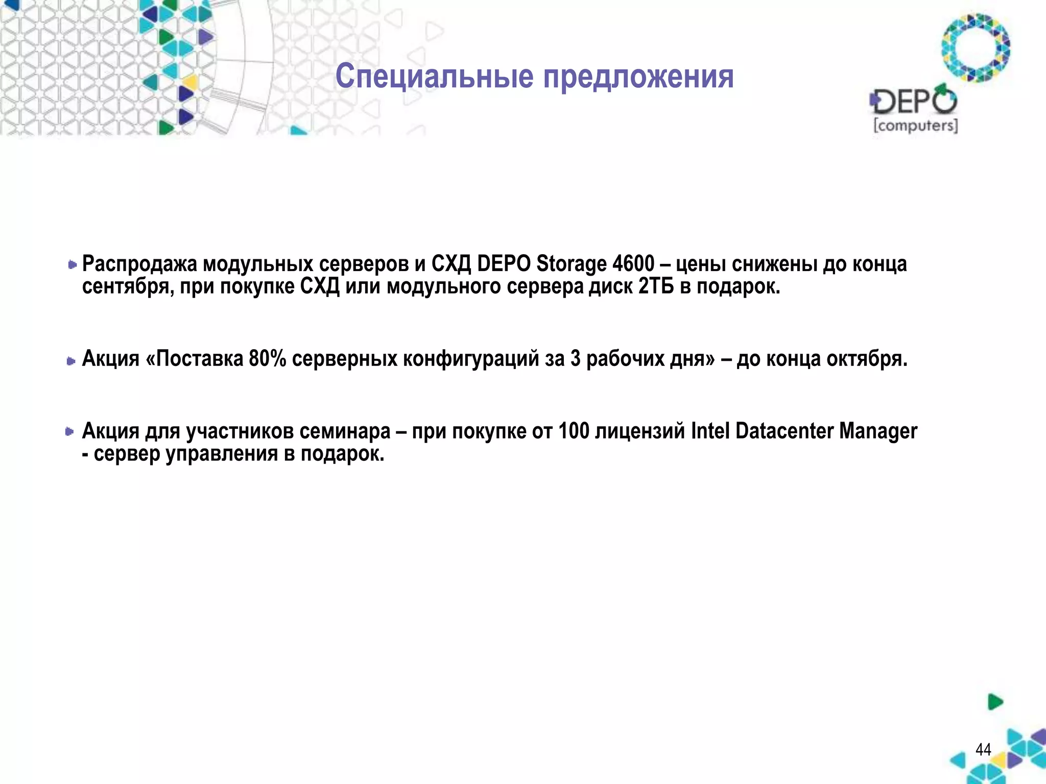 Специальные предложения 
Распродажа модульных серверов и СХД DEPO Storage 4600 – цены снижены до конца 
сентября, при покупке СХД или модульного сервера диск 2ТБ в подарок. 
Акция «Поставка 80% серверных конфигураций за 3 рабочих дня» – до конца октября. 
Акция для участников семинара – при покупке от 100 лицензий Intel Datacenter Manager 
- сервер управления в подарок. 
44 
 