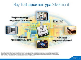 14
Bay Trail: архитектура Silvermont
Микроархитектура
следующего поколения
22нм SoC
~3X выше
производительность1
~5X ниже
энергопотребление1
1 Based on the geometric mean of a variety of power and performance measurements across various benchmarks. Benchmarks included in this geomean are measurements on browsing benchmarks and
workloads including SunSpider* and page load tests on Internet Explorer*, FireFox*, & Chrome*; Dhrystone*; EEMBC* workloads including CoreMark*; Android* workloads including CaffineMark*, AnTutu*,
Linpack* and Quadrant* as well as measured estimates on SPECint* rate_base2000 & SPECfp* rate_base2000; on Silvermont preproduction systems compared to Atom processor Z2580. Individual results
will vary. SPEC* CPU2000* is a retired benchmark. * Other names and brands may be claimed as the property of others.
 