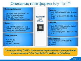 16
Описание платформы Bay Trail-M
Производительность
• Bay Trail-M Quad Core (4C/4T) SoC
• 22nm Technology Process
• CPU & GFX Power Sharing
• Type 3 BGA package: 27mmx25mm
I/O интерфейсы
• 4 x1 PCIe 2.0
• 2 SATA 2.0
• 1 x USB3 + 4 x USB2
Дисплей
• Up to 25x161 high resolution support
• Dual independent display
• Internal: eDP1.3
• External: Display Port 1.2 or HDMI 1.4a
or VGA
Графика
• Intel® HD Graphics with 4EUs, 8 threads
each
• Support for DirectX 11, OCL 1.1 & Open
GL 3.2
Note 1: Limited to 25x14 resolution on Microsoft Windows*
Память
• Up to 1333MT/s (2 Ch x 64-bits)
• SODIMM and Memory Down Support
• Up to 8GB of system memory
Поддержка OS
• Win 8/Win 8.1 non CS (32/64b)
• Chrome
• Android
Платформа Bay Trail-M – это оптимизированное по цене решение
для построения Entry Clamshells, Convertibles и Detachable
Bay Trail-M
SoC
(22nm)
Silvermont Core
 