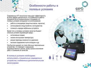 19
Особенности работы в
полевых условиях
Современные ИТ-технологии повышают эффективность
во всех сферах деятельности, но особенности работы
специалистов на промышленных площадках и в
полевых условиях затрудняют их использование:
работа в спецодежде (защитные маски, перчатки);
использование спецустройств и инструментов;
сложность зарядки мобильных устройств.
Кроме того, в полевых условиях зачастую бывают
сложные условия окружающей среды:
интенсивные осадки;
низкие или высокие температуры;
резкие перепады влажности и давления;
высокое содержание пыли в воздухе и др.
Они быстро выводят из строя обычные персональные
устройства, что приводит к нарушению
производственных циклов, срыву сроков исполнения
работ и снижению их качества.
В полевых условиях необходимо
использовать специальные защищенные
устройства, снабженные дополнительными
аксессуарами
 