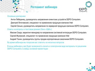 Регламент вебинара
Основные докладчики:
Антон Лебединец, руководитель направления клиентских устройств DEPO Computers
Дмитрий Летичевский, специалист по применению продукции компании Intel
Сергей Сенько, руководитель направления по серверной продукции компании DEPO Computers
Ответы на вопросы в текстовом режиме (Окно «Q&A»):
Максим Скида, маркетинг-менеджер по направлению системной интеграции DEPO Computers
Сергей Жуковский, специалист по применению продукции компании Intel
Андрей Тюнин, руководитель группы продаж корпоративным заказчикам DEPO Computers
Во время вебинара мы попросим вас ответить на несколько вопросов
В конце вебинара у вас будет возможность скачать в электронном виде материалы по решениям
DEPO Computers и слайды основной презентации
2
 