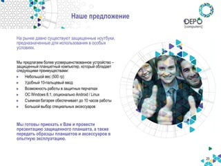 20
Наше предложение
На рынке давно существуют защищенные ноутбуки,
предназначенные для использования в особых
условиях.
Мы предлагаем более усовершенствованное устройство –
защищенный планшетный компьютер, который обладает
следующими преимуществами:
Небольшой вес (500 гр)
Удобный 10-пальцевый ввод
Возможность работы в защитных перчатках
ОС Windows 8.1, опционально Android / Linux
Съемная батарея обеспечивает до 10 часов работы
Большой выбор специальных аксессуаров
Мы готовы приехать к Вам и провести
презентацию защищенного планшета, а также
передать образцы планшетов и аксессуаров в
опытную эксплуатацию.
 
