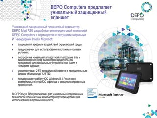 21
DEPO Computers предлагает
уникальный защищенный
планшет
Уникальный защищенный планшетный компьютер
DEPO Myst R80 разработан инжиниринговой компанией
DEPO Computers в партнерстве с ведущими мировыми
ИТ-вендорами Intel и Microsoft:
защищен от вредных воздействий окружающей среды;
предназначен для использования в сложных полевых
условиях;
построен на новейшей аппаратной платформе Intel и
самом современном высокопроизводительном
процессоре для мобильных устройств Intel Atom с
четырьмя ядрами;
укомплектован 2 ГБ оперативной памяти и твердотельным
диском объемом до 128 ГБ;
поддерживает работу ОС Windows 8.1 Pro и всех
совместимых с этой ОС офисных и специализированных
приложений.
В DEPO Myst R80 реализован ряд уникальных современных
технологий, планшетный компьютер сертифицирован для
использования в промышленности.
 