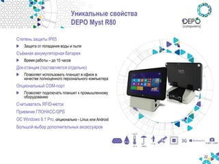 22
Уникальные свойства
DEPO Myst R80
Степень защиты IP65
Защита от попадания воды и пыли
Съёмная аккумуляторная батарея
Время работы – до 10 часов
Док-станция (поставляется отдельно)
Позволяет использовать планшет в офисе в
качестве полноценного персонального компьютера
Опциональный COM-порт
Позволяет подключать планшет к промышленному
оборудованию
Считыватель RFID-меток
Приемник ГЛОНАСС/GPS
ОС Windows 8.1 Pro, опционально - Linux или Android
Большой выбор дополнительных аксессуаров
 