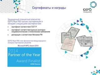 24
Сертификаты и награды
Защищенный планшетный компьютер
DEPO Myst R80 прошел сертификацию и
обладает следующими сертификатами:
сертификат соответствия ГОСТ Р
сертификат соответствия единым санитарно-
эпидемиологическим и гигиеническим требованиям
декларация о соответствии Минсвязи РФ
DEPO Myst R80 стал финалистом международного
конкурса партнерских решений
Microsoft WPC Award 2014
в категории OEM Device
 