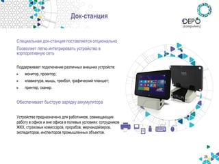 26
Док-станция
Специальная док-станция поставляется опционально
Позволяет легко интегрировать устройство в
корпоративную сеть
Поддерживает подключение различных внешних устройств:
монитор, проектор;
клавиатура, мышь, трекбол, графический планшет;
принтер, сканер.
Обеспечивает быструю зарядку аккумулятора
Устройство предназначено для работников, совмещающих
работу в офисе и вне офиса в полевых условиях: сотрудников
ЖКХ, страховых комиссаров, прорабов, мерчандайзеров,
экспедиторов, инспекторов промышленных объектов.
 