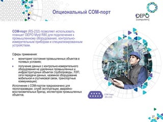 27
Опциональный COM-порт
COM-порт (RS-232) позволяет использовать
планшет DEPO Myst R80 для подключения к
промышленному оборудованию, контрольно-
измерительным приборам и специализированным
устройствам.
Сферы применения:
мониторинг состояния промышленных объектов в
полевых условиях;
получение данных с контрольно-измерительного
оборудования на удаленных промышленных и
инфраструктурных объектах (трубопроводы, ЛЭП,
сети передачи данных, наземное оборудование
мобильной и спутниковой связи, транспортные
коммуникации).
Исполнение с COM-портом предназначено для
геологоразведки, служб эксплуатации, аварийно-
восстановительных бригад, инспекторов промышленных
объектов.
 