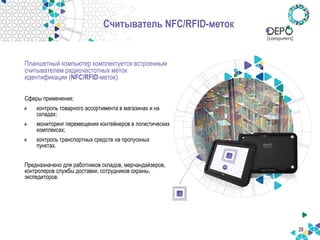 28
Считыватель NFC/RFID-меток
Планшетный компьютер комплектуется встроенным
считывателем радиочастотных меток
идентификации (NFC/RFID-меток).
Сферы применения:
контроль товарного ассортимента в магазинах и на
складах;
мониторинг перемещения контейнеров в логистических
комплексах;
контроль транспортных средств на пропускных
пунктах.
Предназначено для работников складов, мерчандайзеров,
контролеров службы доставки, сотрудников охраны,
экспедиторов.
 