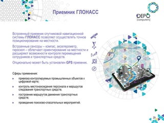 29
Приемник ГЛОНАСС
Встроенный приемник спутниковой навигационной
системы ГЛОНАСС позволяет осуществлять точное
позиционирование на местности.
Встроенные сенсоры – компас, акселерометр,
гироскоп – облегчают ориентирование на местности и
расширяют возможности контроля перемещения
сотрудников и транспортных средств.
Опционально может быть установлен GPS приемник.
Сферы применения:
привязка контролируемых промышленных объектов к
цифровой карте;
контроль местонахождения персонала и маршрутов
следования транспортных средств;
построение маршрутов движения транспортных
средств;
проведение поисково-спасательных мероприятий.
 