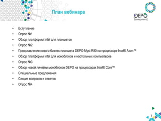 3
План вебинара
• Вступление
• Опрос №1
• Обзор платформы Intel для планшетов
• Опрос №2
• Представление нового бизнес-планшета DEPO Myst R80 на процессоре Intel® Atom™
• Обзор платформы Intel для моноблоков и настольных компьютеров
• Опрос №3
• Обзор новой линейки моноблоков DEPO на процессорах Intel® Core™
• Специальные предложения
• Секция вопросов и ответов
• Опрос №4
 