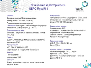 30
Технические характеристики
DEPO Myst R80
Дисплей
Сенсорная панель с 10-пальцевым вводом
Размер экрана 8.3“ / 21 см, 1920x1200
Поддержка ввода пером и в перчатках
Платформа: Intel Baytrail T, четырехъядерный процессор
Intel® Atom™ Z3745 с частотой до 1.86 ГГц
Операционная система
Windows 8.1 (опционально возможна установка Android
или Linux)
Память:
2GB DC LPDDR3, 64GB eMMC (опционально 32/128GB)
кард-ридер μSDXC
Коммуникации:
WiFi, WiDi, BT, GLONASS, NFC
модем 2G/3G/LTE и модуль GPS опционально
Камеры:
– Основная 8МП
– Фронтальная 2МП
Сенсоры:
Компас, акселерометр, гироскоп, датчик света, датчик
закрытия экрана
Интерфейсы
Полноразмерный USB2.0, аудиоразъем 3,5 мм, μUSB
для зарядки или режима отладки, разъем для док-
станции: USB 3.0, HDMI, зарядка
Механические данные
Степень защиты IP65
Устойчивость к падению с высоты до 1 м (до 1,8 м с
опциональным защитным чехлом)
Сменная батарея с LED-индикатором заряда
Крепление Kensington Lock
Размеры и масса
Ш×В×Г: 227,8 × 150,1 × 12,5 мм
Масса: 500 гр.
Условия работы и хранения
Рабочая температура: –10°C … +50°C
Хранение: –20°C … +60°C
Допустимая относительная влажность в рабочем
режиме: 10–90 %
 